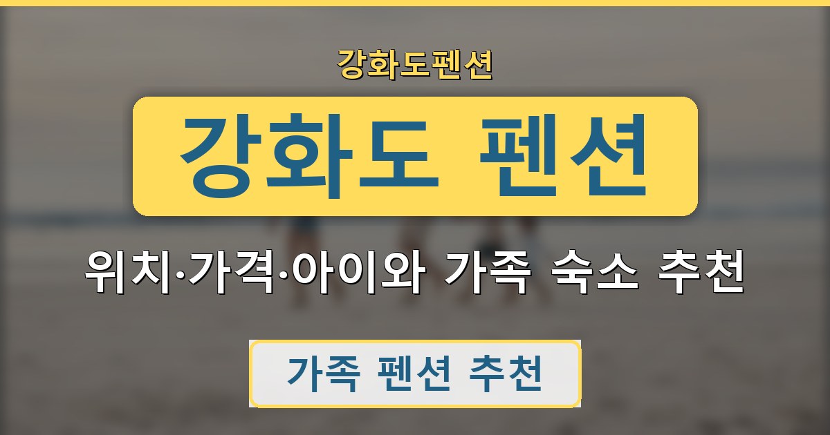 강화도 펜션 - 위치·가격·아이와 가족 숙소 추천